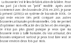 La Brasserie c’est le lieu de fabrication de la bière. Pour ma part j’ai choisi un "petit" modèle. Après avoir commencé avec des brassins de 270L en 2015, je passe à présent (2018) à un système de brassin de 800L. Ce qui reste encore très petit comparé aux autres brasseries artisanales professionnelles. Cela me permet d’optimiser mon efficacité des tâches et des énergies. Je n’irai pas plus grand puisque je veux que ma brasserie reste à taille humaine, du vrai artisanat, des brassins uniques et surtout je peux tout faire seul. Je brasse environ deux fois par mois.