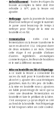 Refroidissement : Toutes les étapes du brassin accomplies la bière doit être refroidie à 18°C puis la levure est ajoutée. Nettoyage : Après la journée de brassin il faut tout nettoyer et ranger le matériel. Je passe aussi beaucoup de temps à nettoyer pour l’étape de la mise en bouteille et en fût. Fermentation : Enfin c’est la fermentation où la levure transforme le sucre en alcool et CO2. Cela peut durer de deux semaines à un mois. Durant cette étape il est possible d’infuser d’autres ingrédients aromatiques comme les épices, les fleurs de houblons et le miel à différent moment. Mise en bouteille ou fût et étiquetage: A ce stade la levure a consommé les sucres du malt pour le transformer en alcool et y ajouter des caractéristiques gustatives, mais il a très peu de bulles. A la mise en bouteille nous y ajoutons un faible pourcentage de sucre qui va créer une deuxième fermentation en bouteille et faire le pétillant de la bière. C’est aussi pour ça qu’un dépôt se créé au fond de la bouteille. Puis l'étiquetage se fait toujours selon un code couleur.