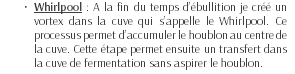 Whirlpool : A la fin du temps d’ébullition je créé un vortex dans la cuve qui s’appelle le Whirlpool. Ce processus permet d’accumuler le houblon au centre de la cuve. Cette étape permet ensuite un transfert dans la cuve de fermentation sans aspirer le houblon.