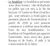 Le houblon : Le houblon se présente sous deux formes. Une déshydraté en pellet qui est mis à la fin du brassin. Et l’autre en fleurs fraîches qui sont infusées à froid après la première phase de fermentation. A partir de 2018 je vais pouvoir commencer à utiliser mon houblon frais de ma houblonnière. Le houblon est l’ingrédient qui apporte l’amertume, mais aussi des goûts floraux et de fruits. Il aide à la conservation de la bière.