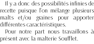 Il y a donc des possibilités infinies de recette puisque l’on mélange plusieurs malts et/ou graines pour apporter différentes caractéristiques. Pour notre part nous travaillons à présent avec la malterie Soufflet.