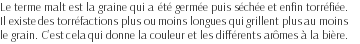 Le terme malt est la graine qui a été germée puis séchée et enfin torréfiée. Il existe des torréfactions plus ou moins longues qui grillent plus au moins le grain. C’est cela qui donne la couleur et les différents arômes à la bière. 