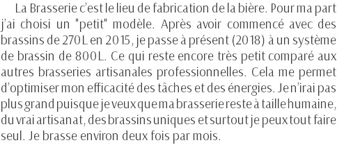 La Brasserie c’est le lieu de fabrication de la bière. Pour ma part j’ai choisi un "petit" modèle. Après avoir commencé avec des brassins de 270L en 2015, je passe à présent (2018) à un système de brassin de 800L. Ce qui reste encore très petit comparé aux autres brasseries artisanales professionnelles. Cela me permet d’optimiser mon efficacité des tâches et des énergies. Je n’irai pas plus grand puisque je veux que ma brasserie reste à taille humaine, du vrai artisanat, des brassins uniques et surtout je peux tout faire seul. Je brasse environ deux fois par mois.