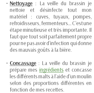 Nettoyage : La veille du brassin je nettoie et désinfecte tout mon matériel : cuves, tuyaux, pompes, refroidisseurs, fermenteurs… C’est une étape minutieuse et très importante. Il faut que tout soit parfaitement propre pour ne pas avoir d’infection qui donne des mauvais goûts à la bière. Concassage : La veille du brassin je prépare mes ingrédients et concasse les différents malts à l’aide d’un moulin selon des proportions différentes en fonction de mes recettes. 