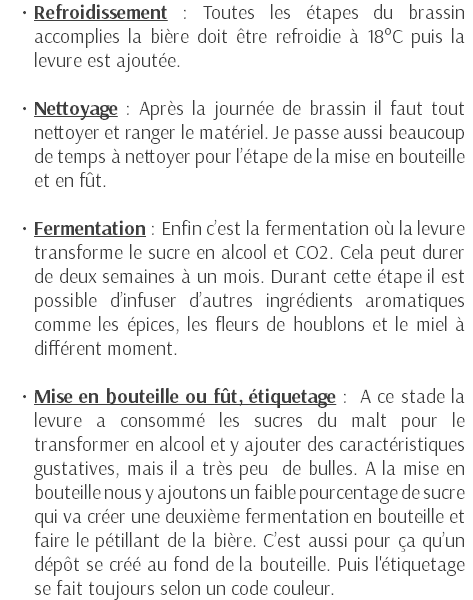 Refroidissement : Toutes les étapes du brassin accomplies la bière doit être refroidie à 18°C puis la levure est ajoutée. Nettoyage : Après la journée de brassin il faut tout nettoyer et ranger le matériel. Je passe aussi beaucoup de temps à nettoyer pour l’étape de la mise en bouteille et en fût. Fermentation : Enfin c’est la fermentation où la levure transforme le sucre en alcool et CO2. Cela peut durer de deux semaines à un mois. Durant cette étape il est possible d’infuser d’autres ingrédients aromatiques comme les épices, les fleurs de houblons et le miel à différent moment. Mise en bouteille ou fût, étiquetage : A ce stade la levure a consommé les sucres du malt pour le transformer en alcool et y ajouter des caractéristiques gustatives, mais il a très peu de bulles. A la mise en bouteille nous y ajoutons un faible pourcentage de sucre qui va créer une deuxième fermentation en bouteille et faire le pétillant de la bière. C’est aussi pour ça qu’un dépôt se créé au fond de la bouteille. Puis l'étiquetage se fait toujours selon un code couleur. 