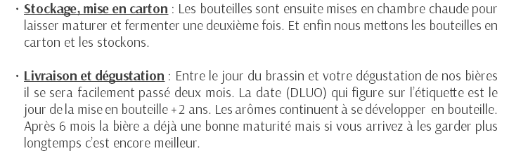 Stockage, mise en carton : Les bouteilles sont ensuite mises en chambre chaude pour laisser maturer et fermenter une deuxième fois. Et enfin nous mettons les bouteilles en carton et les stockons. Livraison et dégustation : Entre le jour du brassin et votre dégustation de nos bières il se sera facilement passé deux mois. La date (DLUO) qui figure sur l’étiquette est le jour de la mise en bouteille + 2 ans. Les arômes continuent à se développer en bouteille. Après 6 mois la bière a déjà une bonne maturité mais si vous arrivez à les garder plus longtemps c’est encore meilleur.