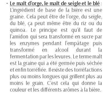 Le malt d’orge, le malt de seigle et le blé : L’ingrédient de base de la bière est une graine. Cela peut être de l’orge, du seigle, du blé, ça peut même être du riz ou du quinoa. Le principe est qu’il faut de l’amidon qui sera transformé en sucre par les enzymes pendant l’empâtage puis transformé en alcool durant la fermentation par les levures. Le terme malt est la graine qui a été germée puis séchée et enfin torréfiée. Il existe des torréfactions plus ou moins longues qui grillent plus au moins le grain. C’est cela qui donne la couleur et les différents arômes à la bière. 