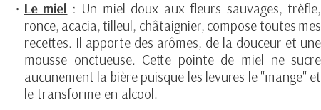 Le miel : Un miel doux aux fleurs sauvages, trèfle, ronce, acacia, tilleul, châtaignier, compose toutes mes recettes. Il apporte des arômes, de la douceur et une mousse onctueuse. Cette pointe de miel ne sucre aucunement la bière puisque les levures le "mange" et le transforme en alcool. 