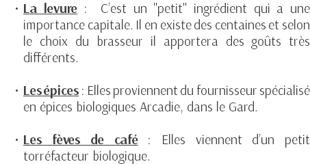 La levure : C’est un "petit" ingrédient qui a une importance capitale. Il en existe des centaines et selon le choix du brasseur il apportera des goûts très différents. Les épices : Elles proviennent du fournisseur spécialisé en épices biologiques Arcadie, dans le Gard. Les fèves de café : Elles viennent d’un petit torréfacteur biologique.