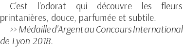 C'est l'odorat qui découvre les fleurs printanières, douce, parfumée et subtile. >> Médaille d'Argent au Concours International de Lyon 2018.