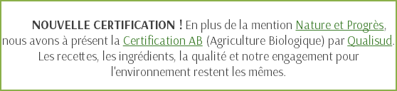  NOUVELLE CERTIFICATION ! En plus de la mention Nature et Progrès, nous avons à présent la Certification AB (Agriculture Biologique) par Qualisud. Les recettes, les ingrédients, la qualité et notre engagement pour l'environnement restent les mêmes.