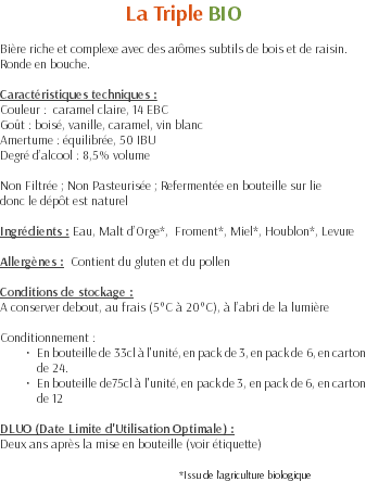 La Triple BIO Bière riche et complexe avec des arômes subtils de bois et de raisin. Ronde en bouche. Caractéristiques techniques : Couleur : caramel claire, 14 EBC Goût : boisé, vanille, caramel, vin blanc Amertume : équilibrée, 50 IBU Degré d’alcool : 8,5% volume Non Filtrée ; Non Pasteurisée ; Refermentée en bouteille sur lie donc le dépôt est naturel Ingrédients : Eau, Malt d’Orge*, Froment*, Miel*, Houblon*, Levure Allergènes : Contient du gluten et du pollen Conditions de stockage : A conserver debout, au frais (5°C à 20°C), à l’abri de la lumière Conditionnement : En bouteille de 33cl à l'unité, en pack de 3, en pack de 6, en carton de 24. En bouteille de75cl à l'unité, en pack de 3, en pack de 6, en carton de 12 DLUO (Date Limite d'Utilisation Optimale) : Deux ans après la mise en bouteille (voir étiquette) *Issu de l’agriculture biologique