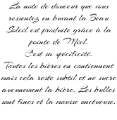 La note de douceur que vous ressentez en buvant la Beau Soleil est produite grâce à la pointe de Miel. C'est sa spécificité. Toutes les bières en contiennent mais cela reste subtil et ne sucre aucunement la bière. Les bulles sont fines et la mousse onctueuse. 